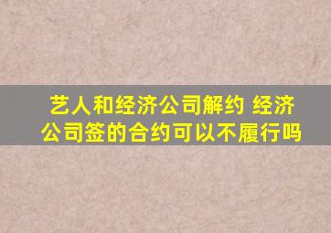 艺人和经济公司解约 经济公司签的合约可以不履行吗